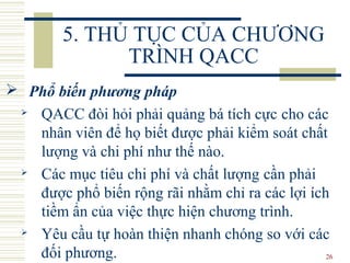 26
5. THỦ TỤC CỦA CHƯƠNG
TRÌNH QACC
 Phổ biến phương pháp
 QACC đòi hỏi phải quảng bá tích cực cho các
nhân viên để họ biết được phải kiểm soát chất
lượng và chi phí như thế nào.
 Các mục tiêu chi phí và chất lượng cần phải
được phổ biến rộng rãi nhằm chỉ ra các lợi ích
tiềm ẩn của việc thực hiện chương trình.
 Yêu cầu tự hoàn thiện nhanh chóng so với các
đối phương.
 