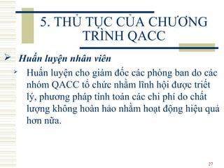 27
5. THỦ TỤC CỦA CHƯƠNG
TRÌNH QACC
 Huấn luyện nhân viên
 Huấn luyện cho giám đốc các phòng ban do các
nhóm QACC tổ chức nhằm lĩnh hội được triết
lý, phương pháp tính toán các chi phí do chất
lượng không hoàn hảo nhằm hoạt động hiệu quả
hơn nữa.
 