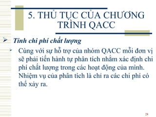 28
5. THỦ TỤC CỦA CHƯƠNG
TRÌNH QACC
 Tính chi phí chất lượng
 Cùng với sự hỗ trợ của nhóm QACC mỗi đơn vị
sẽ phải tiến hành tự phân tích nhằm xác định chi
phí chất lượng trong các hoạt động của mình.
Nhiệm vụ của phân tích là chỉ ra các chi phí có
thể xảy ra.
 