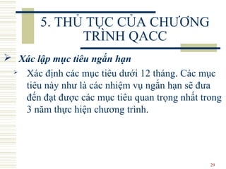 29
5. THỦ TỤC CỦA CHƯƠNG
TRÌNH QACC
 Xác lập mục tiêu ngắn hạn
 Xác định các mục tiêu dưới 12 tháng. Các mục
tiêu này như là các nhiệm vụ ngắn hạn sẽ đưa
đến đạt được các mục tiêu quan trọng nhất trong
3 năm thực hiện chương trình.
 