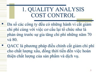 3
1. QUALITY ANALYSIS
COST CONTROL
 Đa số các công ty đều có những hành vi cắt giảm
chi phí cùng với việc cơ cấu lại tổ chức như là
phản ứng trước sự gia tăng chi phí những năm 70
và 80.
 QACC là phương pháp điều chỉnh cắt giảm chi phí
cho chất lượng xấu, đồng thời tiến đến việc hoàn
thiện chất lượng của sản phẩm và dịch vụ.
 