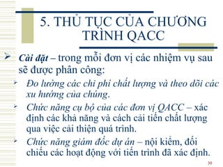 30
5. THỦ TỤC CỦA CHƯƠNG
TRÌNH QACC
 Cài đặt – trong mỗi đơn vị các nhiệm vụ sau
sẽ được phân công:
 Đo lường các chi phí chất lượng và theo dõi các
xu hướng của chúng.
 Chức năng cụ bộ của các đơn vị QACC – xác
định các khả năng và cách cải tiến chất lượng
qua việc cải thiện quá trình.
 Chức năng giám đốc dự án – nội kiểm, đối
chiếu các hoạt động với tiến trình đã xác định.
 