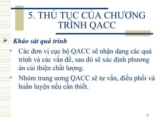 31
5. THỦ TỤC CỦA CHƯƠNG
TRÌNH QACC
 Kháo sát quá trình
 Các đơn vị cục bộ QACC sẽ nhận dạng các quá
trình và các vấn đề, sau đó sẽ xác định phương
án cải thiện chất lượng.
 Nhóm trung ương QACC sẽ tư vấn, điều phối và
huấn luyện nếu cần thiết.
 