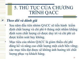 33
5. THỦ TỤC CỦA CHƯƠNG
TRÌNH QACC
 Theo dõi và đánh giá
 Sau năm đầu tiên nhóm QACC sẽ tiến hành kiểm
định chất lượng và chi phí 6 tháng một nhằm khẳng
định xem chất lượng có được duy trì và chi phí có
được kiểm soát hay không.
 Mục tiêu của nhóm QACC là giảm thiểu chi phí
đáng kể và nâng cao chất lượng một cách bền vững;
các mục tiêu đạt được sẽ không ảnh hưởng tới chất
lượng phục vụ khách hàng.
 