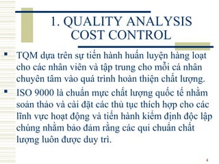 4
1. QUALITY ANALYSIS
COST CONTROL
 TQM dựa trên sự tiến hành huấn luyện hàng loạt
cho các nhân viên và tập trung cho mỗi cá nhân
chuyên tâm vào quá trình hoàn thiện chất lượng.
 ISO 9000 là chuẩn mực chất lượng quốc tế nhằm
soản thảo và cài đặt các thủ tục thích hợp cho các
lĩnh vực hoạt động và tiến hành kiểm định độc lập
chúng nhằm bảo đảm rằng các qui chuẩn chất
lượng luôn được duy trì.
 