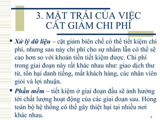 8
3. MẶT TRÁI CỦA VIỆC
CẮT GIẢM CHI PHÍ
 Xử lý dữ liệu – cặt giảm biên chế có thể tiết kiệm chi
phí, nhưng sau này chi phí cho sự nhầm lẫn có thể sẽ
cao hơn so với khoản tiền tiết kiệm được. Chi phí
trong giai đoạn này rất khác nhau như: giao dịch thư
từ, tổn hại danh tiếng, mất khách hàng, các nhân viên
giỏi và lợi nhuận.
 Phần mềm – tiết kiệm ở giai đoạn đầu sẽ ảnh hưởng
tới chất lượng hoạt động của các giai đoạn sau. Hỏng
toàn bộ hệ thống có thể gây thiệt hại tại nhiều nơi
khác nhau.
 