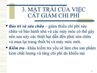 9
3. MẶT TRÁI CỦA VIỆC
CẮT GIẢM CHI PHÍ
 Bảo trì và sửa chữa – giảm thiểu chi phí sửa
chữa và bảo hành nhà và các máy móc có thể gây
nên sau này các thiệt hại dẫn đến phải sửa chữa
và mua lại trang thiết bị và máy móc mới.
 Kiểm tra– khâu kiểm tra yếu sẽ làm cho sản phẩm
kém chất lượng và tăng chi phí do khiếu nại
 