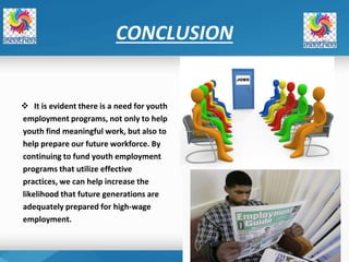 CONCLUSION
 It is evident there is a need for youth
employment programs, not only to help
youth find meaningful work, but also to
help prepare our future workforce. By
continuing to fund youth employment
programs that utilize effective
practices, we can help increase the
likelihood that future generations are
adequately prepared for high‐wage
employment.
 