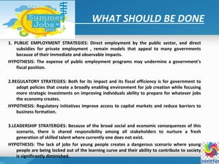WHAT SHOULD BE DONE
1. PUBLIC EMPLOYMENT STRATEGIES: Direct employment by the public sector, and direct
subsidies for private employment , remain models that appeal to many governments
because of their immediate and observable impacts.
HYPOTHESIS: The expense of public employment programs may undermine a government’s
fiscal position.
2.REGULATORY STRATEGIES: Both for its impact and its fiscal efficiency is for government to
adopt policies that create a broadly enabling environment for job creation while focusing
more strategic investments on improving individuals ability to prepare for whatever jobs
the economy creates.
HYPOTHESIS: Regulatory initiatives improve access to capital markets and reduce barriers to
business formation.
3.LEADERSHIP STRATERGIES: Because of the broad social and economic consequences of this
scenario, there is shared responsibility among all stakeholders to nurture a fresh
generation of skilled talent where currently one does not exist.
HYPOTHESIS: The lack of jobs for young people creates a dangerous scenario where young
people are being locked out of the learning curve and their ability to contribute to society
is significantly diminished.
 