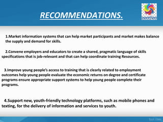 RECOMMENDATIONS.
1.Market information systems that can help market participants and market makes balance
the supply and demand for skills.
2.Convene employers and educators to create a shared, pragmatic language of skills
specifications that is job-relevant and that can help coordinate training Resources.
3.Improve young people’s access to training that is clearly related to employment
outcomes help young people evaluate the economic returns on degree and certificate
programs ensure appropriate support systems to help young people complete their
programs.
4.Support new, youth-friendly technology platforms, such as mobile phones and
texting, for the delivery of information and services to youth.
 