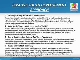 POSITIVE YOUTH DEVELOPMENT
APPROACH
 Encourage Strong Youth/Adult Relationships
Research continuously recognizes that sustained relationships with caring, knowledgeable adults are
important for the healthy development of young people. Caring adults are critical for gaining a young
person’s trust and commitment to a program. Such adults may be mentors, teachers, counsellors, program
directors, employers or community members.
 Build Youths’ Responsibility and Leadership Skills
Effective initiatives acknowledge that youth are capable of actively contributing to their environment and
should be involved in decision‐making processes. The rationale for this is simple: when youth are involved in
decision‐making processes, they can become resources for creating the kinds of settings that promote
positive development for themselves and others.
 Create Opportunities that are Age/Stage Appropriate
Effective youth programs acknowledge the distinct needs of young people and create opportunities that are
age and stage appropriate. For example, less mature youth may not be ready for a job and may benefit from
in‐program activities, but older youth may be ready to take on an outside internship or work experience .
 Build a Sense of Self and Group
Effective initiatives help young people develop a positive image of who they are. In order to do this,
programs may work to increase young people’s life skills, provide youth with opportunities to showcase
their work and skills, use journals, and engage in self reflection. In addition to helping participants develop
their personal identity, youth need to form attachments to larger groups. Peer groups and peer support
increase youth’s attachment to a program or organization.
 