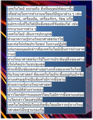 เทคโนโลยี หมายถึง สิ่งที่มนุษย์พัฒนาขึ้น
เพื่อช่วยในการทางานหรือแก้ปัญหาต่าง ๆ เข่น
อุปกรณ์, เครื่องมือ, เครื่องจักร, ว ัสดุ หรือ
แม้กระทั่งที่ไม่ได้เป็ นสิ่งของที่จับต้องได้ เช่น
กระบวนการต่าง ๆ
เทคโนโลยี เป็ นการประยุกต์
นาเอาความรู้ทางวิทยาศาสตร์มาใช้
และก่อให้เกิดประโยชน์ ในทางปฏิบัติ
แก่มวลมนุษย์กล่าวคือเทคโนโลยีเป็ นการนาเอาค
วามรู้
ทางวิทยาศาสตร์มาใช้ในการประดิษฐ์สิ่งของต่าง
ๆให้เกิดประโยชน์สูงสุด
ส่วนที่เป็ นข้อแตกต่างอย่างหนึ่งของเทคโนโลยี
กับวิทยาศาสตร์ คือเทคโนโลยีจะขึ้นอยู่กับปัจจัย
ทางเศรษฐกิจเป็ นสินค้ามีการซื้อขาย
ส่วนความรู้ทางวิทยาศาสตร์
เป็ นสมบัติส่วนรวมของ
ชาวโลกมีการเผยแพร่โดยไม่มีการซื้อขายแต่อย่
างใดกล่าวโดยสรุปคือ
เทคโนโลยีสมัยใหม่เกิดขึ้นโดยมีความรู้ทางวิทย
าศาสตร์เป็ นฐานรองรับ
ลักษณะของเทคโนโลยี
 
