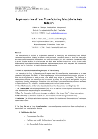 Industrial Engineering Letters                                                                www.iiste.org
ISSN 2224-6096 (print) ISSN 2225-0581 (online)
Vol 1, No.1, 2011




 Implementation of Lean Manufacturing Principles in Auto
                        Industry
                          Prakash D., (Manager Supply Chain Management),
                            Polyrub Extrusions (India) Pvt. Ltd., Pune,India
                         Tel:+9120 27372210 E-mail: prakashtek@gmail.com


                          Dr. C.T. Sunil Kumar, (Assistant General Manager),
                          Food Corporation of India (FCI ), Regional Office,
                             Kesavadasapuram, Trivandrum, Kerala State
                         Tel:+91471 2432412 E-mail: hamsingh@ymail.com


Abstract
Lean manufacturing is defined as a systematic approach to identifying and eliminating waste through
continuous improvement, flowing the product at the pull of the customer in pursuit of perfection. This paper
describes some learning from the literature and actual practices in USA, UK, and India. Attempts are made
to present the gaps between the principles and practices. Some pertinent propositions are put forth to enrich
the knowledge base of professionals to make the implementation process more pragmatic and robust in the
long run and for furtherance of empirical research by academics.


1. Review of implementation of lean principles in auto industry
Lean manufacturing is a performance-based process used in manufacturing organizations to increase
competitive advantage. The basics of lean manufacturing employ continuous improvement processes to
focus on the elimination of waste or non value added steps within an organization. The challenge to
organizations utilizing lean manufacturing is to create a culture that will create and sustain long-term
commitment from top management through the entire workforce. Lean manufacturing techniques are based
on the application of five principles to guide management’s actions toward success:
1. Value: The foundation for the value stream that defines what the customer is willing to pay for.
2. The Value Stream: The mapping and identifying of all the specific actions required to eliminate the non-
value activities from design concept to customer usage.
3. Flow: The elimination of all process stoppages to make the value stream “flow” without interruptions.
4. Pull: The ability to streamline products and processes from concept through customer usage.
5. Perfection: The ability to advocate doing things right the first time through the application of continuous
improvement efforts.


2. The Four Thrusts of Lean Manufacturing: Lean manufacturing organizations focus on fourthrusts to
support their lean manufacturing designs:

      I. Solid leadership that:

               Communicates the vision.

               Facilitates and models the behaviors of lean manufacturing.

               Sets the standards for the organization.


                                                   56
 