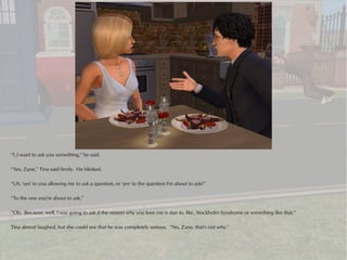 “I..I want to ask you something,” he said.

“Yes, Zane,” Tina said firmly. He blinked.

“Uh, 'yes' to you allowing me to ask a question, or 'yes' to the question I'm about to ask?”

“To the one you're about to ask.”

“Oh. Because, well, I was going to ask if the reason why you love me is due to, like, Stockholm Syndrome or something like that.”

Tina almost laughed, but she could see that he was completely serious. “No, Zane, that's not why.”
 