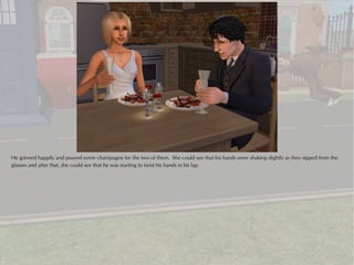 He grinned happily and poured some champagne for the two of them. She could see that his hands were shaking slightly as they sipped from the
glasses and after that, she could see that he was starting to twist his hands in his lap.
 