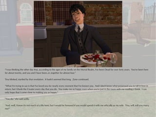“I was thinking the other day that, according to the ages of my family on the Mortal Realm, I've been Dead for over forty years. You've been here
for about twenty, and you and I have been..er..together for almost four.”

Tina blinked, startled by that revelation. It hadn't seemed that long. Zane continued.

“What I'm trying to say is that I've loved you for nearly every moment that I've known you. And I don't know what possessed you to fall in love in
return, but I thank the Creator every day that you do. You make me so happy even when you're just in the room with me reading a book. I can
only hope that I come close to making you as happy.”

“You do,” she said softly.

“And, well, I know it's not much of a life here, but I would be honored if you would spend it with me officially as my wife. Tina, will..will you marry
me?”
 