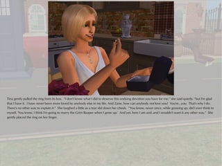 Tina gently pulled the ring from its box. “I don't know what I did to deserve this undying devotion you have for me,” she said quietly, “but I'm glad
that I have it. I have never been more loved by anybody else in my life. And Zane, how can anybody not love you? You're...you. That's why I do.
There's no other way to explain it.” She laughed a little as a tear slid down her cheek. “You know, never once, while growing up, did I ever think to
myself, 'You know, I think I'm going to marry the Grim Reaper when I grow up.' And yet, here I am and..and I wouldn't want it any other way.” She
gently placed the ring on her finger.
 