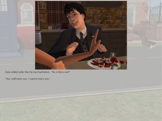 Zane smiled wider than he ever had before. “So, is that a yes?”

“Yes, I will marry you. I want to marry you.”
 