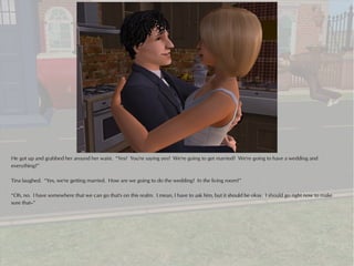 He got up and grabbed her around her waist. “Yes? You're saying yes? We're going to get married? We're going to have a wedding and
everything?”

Tina laughed. “Yes, we're getting married. How are we going to do the wedding? In the living room?”

“Oh, no. I have somewhere that we can go that's on this realm. I mean, I have to ask him, but it should be okay. I should go right now to make
sure that--”
 
