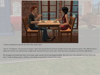 “Is there something wrong with the food?” Rhys finally asked.

“Oh, no. It's delicious. I'm..just not very hungry,” Eden said, praying that her stomach wouldn't choose that moment to growl. She willed for him to
believe her and she was relieved when a slight smile returned to his face and he said, “Must have been a big dinner you had the night before.”

She shrugged and looked back down at her plate, again unaware the he had stopped smiling. She took a few more painfully slow bites before she
said, “I really should get going. I still have a few things to pack before I head to Three Lakes.”
 