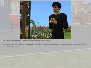 Very late the following morning, Zane found himself asking a favor from his friend.

“...so I was wondering if we could borrow your garden,” he said. He was consciously aware that he was grinning, but he seemed unable to stop
ever since the night before.
 