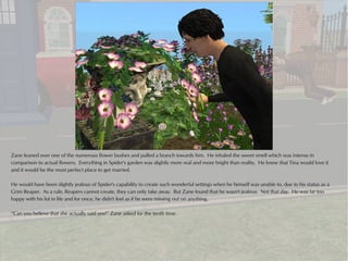 Zane leaned over one of the numerous flower bushes and pulled a branch towards him. He inhaled the sweet smell which was intense in
comparison to actual flowers. Everything in Spider's garden was slightly more real and more bright than reality. He knew that Tina would love it
and it would be the most perfect place to get married.

He would have been slightly jealous of Spider's capability to create such wonderful settings when he himself was unable to, due to his status as a
Grim Reaper. As a rule, Reapers cannot create, they can only take away. But Zane found that he wasn't jealous. Not that day. He was far too
happy with his lot in life and for once, he didn't feel as if he were missing out on anything.

“Can you believe that she actually said yes?” Zane asked for the tenth time.
 