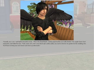 “Actually, yes, I can,” said Spider Jerusalem wryly. “This is the Dead Realm. Dating opportunities are really limited.” He caught Zane’s hurt
expression, and rolled his eyes. “Yeah, yeah, sorry, she’s your dream girl, yadda yadda, you want to borrow my garden for the wedding, fine.
You’ll have to bring your own booze and clean up afterwards.”
 