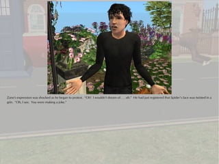 Zane's expression was shocked as he began to protest. “Oh! I wouldn’t dream of . . . oh.” He had just registered that Spider’s face was twisted in a
grin. “Oh, I see. You were making a joke.”
 