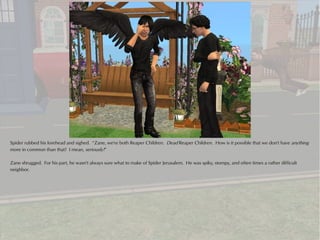 Spider rubbed his forehead and sighed. “Zane, we're both Reaper Children. Dead Reaper Children. How is it possible that we don't have anything
more in common than that? I mean, seriously!”

Zane shrugged. For his part, he wasn't always sure what to make of Spider Jerusalem. He was spiky, stompy, and often times a rather difficult
neighbor.
 