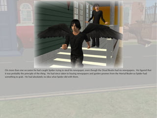 On more than one occasion he had caught Spider trying to steal his newspaper, even though the Dead Realm had no newspapers. He figured that
it was probably the principle of the thing. He had since taken to buying newspapers and garden gnomes from the Mortal Realm so Spider had
something to grab. He had absolutely no idea what Spider did with them.
 