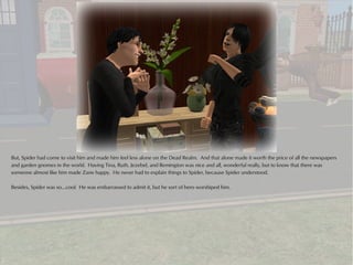 But, Spider had come to visit him and made him feel less alone on the Dead Realm. And that alone made it worth the price of all the newspapers
and garden gnomes in the world. Having Tina, Ruth, Jezebel, and Remington was nice and all, wonderful really, but to know that there was
someone almost like him made Zane happy. He never had to explain things to Spider, because Spider understood.

Besides, Spider was so...cool. He was embarrassed to admit it, but he sort of hero worshiped him.
 