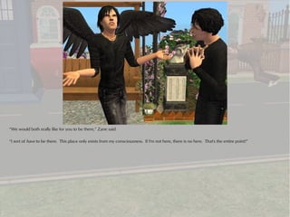 “We would both really like for you to be there,” Zane said.

“I sort of have to be there. This place only exists from my consciousness. If I'm not here, there is no here. That's the entire point!”
 