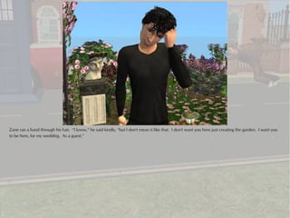 Zane ran a hand through his hair. “I know,” he said kindly, “but I don't mean it like that. I don't want you here just creating the garden. I want you
to be here, for my wedding. As a guest.”
 