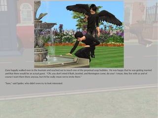 Zane happily walked over to the fountain and reached out to touch one of the perpetual soap bubbles. He was happy that he was getting married
and that there would be an actual guest. “Oh, you don't mind if Ruth, Jezebel, and Remington come, do you? I mean, they live with us and of
course I want them there anyway, but it'd be really mean not to invite them.”

“Sure,” said Spider, who didn't even try to look interested.
 