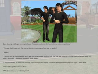 Zane stood up and began to wring his hands. “Because, um, it's not like I can invite my mother or anything.”

“Oh, dear God, I hope not! That psycho bitch isn't coming anywhere near my garden!”

“Spider...”

“I mean it! Let her die and get her own. Wait, no, just let her die and leave it at that. Oh, and while we're on the subject of who to bring, your
horse can't come. I don't want him eating all the flowers.”

“Oh, Palus said that he doesn't do weddings because they're too stiff and formal and there's never enough booze to get a horse drunk.”

“Palus? I thought his name was Binky.”

“Why does everyone keep thinking that?”
 