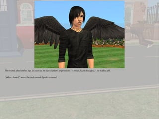 The words died on his lips as soon as he saw Spider's expression. “I mean, I just thought...” he trailed off.

“What..how--?” were the only words Spider uttered.
 