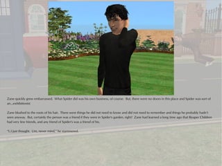 Zane quickly grew embarrassed. What Spider did was his own business, of course. But, there were no doors in this place and Spider was sort of
an...exhibitionist.

Zane blushed to the roots of his hair. There were things he did not need to know and did not need to remember and things he probably hadn’t
seen anyway. But, certainly the person was a friend if they were in Spider's garden, right? Zane had learned a long time ago that Reaper Children
had very few friends, and any friend of Spider's was a friend of his.

“I..I just thought. Um, never mind,” he stammered.
 