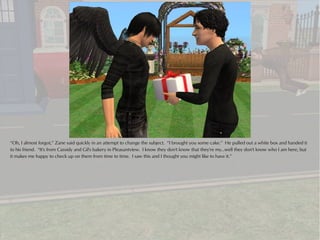 “Oh, I almost forgot,” Zane said quickly in an attempt to change the subject. “I brought you some cake.” He pulled out a white box and handed it
to his friend. “It's from Cassidy and Gil's bakery in Pleasantview. I know they don't know that they're my...well they don't know who I am here, but
it makes me happy to check up on them from time to time. I saw this and I thought you might like to have it.”
 
