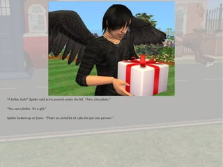 “A bribe, huh?” Spider said as he peered under the lid. “Mm, chocolate.”

“No, not a bribe. It's a gift.”

Spider looked up at Zane. “That's an awful lot of cake for just one person.”
 