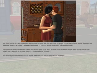 She kissed him on the cheek, wished that she could stay for more, and then reluctantly let him go. “It's not like you won't see me. I gave you the
address to where I'll be staying.” She took a deep breath. “I..I hope I'll see you there often,” she said with a smile.

He opened his mouth, and it looked to Eden as if he were going to ask about the food, but he must have thought better of it because he only
replied with, “Well, just let me know when it's a good time for me to come.”

She nodded, gave him another quick kiss and left before she gave into the temptation to stay longer.
 