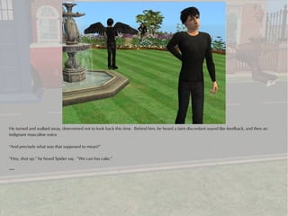 He turned and walked away, determined not to look back this time. Behind him, he heard a faint discordant sound like feedback, and then an
indignant masculine voice.

“And precisely what was that supposed to mean?”

“Hey, shut up,” he heard Spider say. “We can has cake.”

***
 