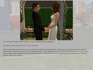 “Are you happy?” Vaughn asked in a whisper as Laurana approached the wedding arch.

She smiled and placed her hands in his. “Very,” she replied.

The two of them had agreed on having a very small ceremony limited to immediate family. Vaughn knew what Laurana had meant when she
requested that: If Rhys was going to come, he couldn't bring Eden. It was nothing against her, it was just that Laurana didn't want to deal with the
massive amounts of photographers that would inevitably follow her. Eden had been far more understanding about it that Rhys, but, in the end,
Laurana's wishes were respected.
 