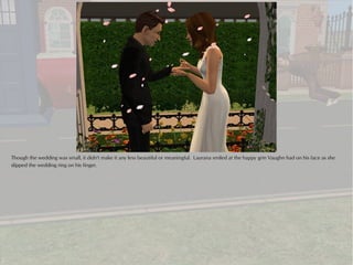 Though the wedding was small, it didn't make it any less beautiful or meaningful. Laurana smiled at the happy grin Vaughn had on his face as she
slipped the wedding ring on his finger.
 