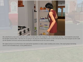She rushed home as fast as she could and made an immediate dash to the refrigerator. She was positively starving. As she looked for some food,
her thoughts strayed to Rhys. She knew he was going to ask about her eating habits sooner or later; the last few times they had gone out she could
see the question on his face and even that morning she could tell that he was very close to asking.

She sighed and put it out of her head as she spied all the ingredients to make a salad, including some onions. She wasn't going to be kissing
anyone in her immediate future, so she grabbed all of it.
 