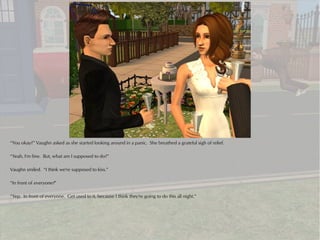 “You okay?” Vaughn asked as she started looking around in a panic. She breathed a grateful sigh of relief.

“Yeah, I'm fine. But, what am I supposed to do?”

Vaughn smiled. “I think we're supposed to kiss.”

“In front of everyone?”

“Yep. In front of everyone. Get used to it, because I think they're going to do this all night.”
 