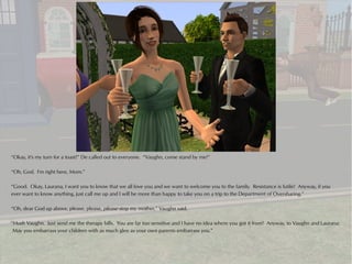 “Okay, it's my turn for a toast!” De called out to everyone. “Vaughn, come stand by me!”

“Oh, God. I'm right here, Mom.”

“Good. Okay, Laurana, I want you to know that we all love you and we want to welcome you to the family. Resistance is futile! Anyway, if you
ever want to know anything, just call me up and I will be more than happy to take you on a trip to the Department of Oversharing.”

“Oh, dear God up above, please, please, please stop my mother,” Vaughn said.

“Hush Vaughn. Just send me the therapy bills. You are far too sensitive and I have no idea where you got it from! Anyway, to Vaughn and Laurana:
 May you embarrass your children with as much glee as your own parents embarrass you.”
 