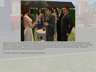 Ashley's toast was a bit more sentimental, but no less funny. “Lori, your mother and I want to wish you and your husband all of the luck and the
happiness in the world. I am really glad that you found someone who makes you laugh as much as I've seen you do around Vaughn.” He dropped
his voice to a theatrical whisper. “And if you ever need to hide his body because he upset you, we will be right there to help. No questions
asked...that red haired guy is glaring at the back of my head isn't he?”

“To Vaughn and Laurana!” Aviendha cheered and everyone joined in.
 