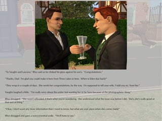 “To Vaughn and Laurana,” Rhys said as he clinked his glass against his son's. “Congratulations.”

“Thanks, Dad. I'm glad you could make it here from Three Lakes in time. When is Eden due back?”

“They wrap in a couple of days. She sends her congratulations, by the way. I'm supposed to tell your wife, 'I told you so,' from her.”

Vaughn laughed a little. “I'm really sorry about the entire 'not wanting her to be here because of the photographers' thing.”

Rhys shrugged. “She wasn't offended, if that's what you're wondering. She understood what the issue was before I did. She's..she's really good at
that sort of thing.”

“Okay, I don't want any more information than I need to know, but what are your plans when she comes back?”

Rhys shrugged and gave a non-committal smile. “We'll have to see.”
 