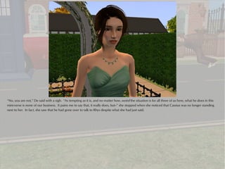 “No, you are not,” De said with a sigh. “As tempting as it is, and no matter how..weird the situation is for all three of us here, what he does in this
mini-verse is none of our business. It pains me to say that, it really does, but--” she stopped when she noticed that Cassius was no longer standing
next to her. In fact, she saw that he had gone over to talk to Rhys despite what she had just said.
 