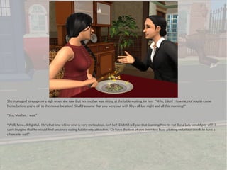 She managed to suppress a sigh when she saw that her mother was sitting at the table waiting for her. “Why, Eden! How nice of you to come
home before you're off to the movie location! Shall I assume that you were out with Rhys all last night and all this morning?”

“Yes, Mother, I was.”

“Well, how...delightful. He's that one fellow who is very meticulous, isn't he? Didn't I tell you that learning how to eat like a lady would pay off? I
can't imagine that he would find unsavory eating habits very attractive. Or have the two of you been too busy plotting nefarious deeds to have a
chance to eat?”
 
